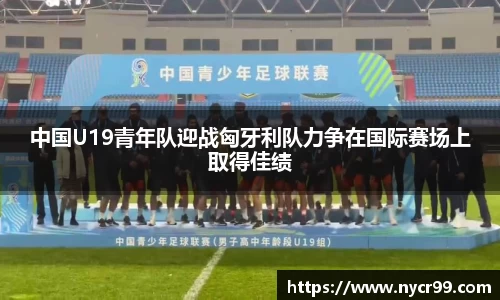 中国U19青年队迎战匈牙利队力争在国际赛场上取得佳绩